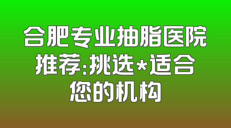 合肥专业抽脂医院推荐：挑选*适合您的机构