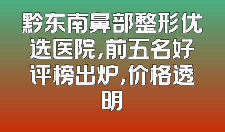 黔东南鼻部整形优选医院，前五名好评榜出炉，价格透明