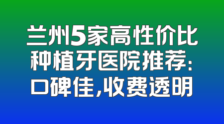 兰州5家高性价比种植牙医院推荐：口碑佳，收费透明