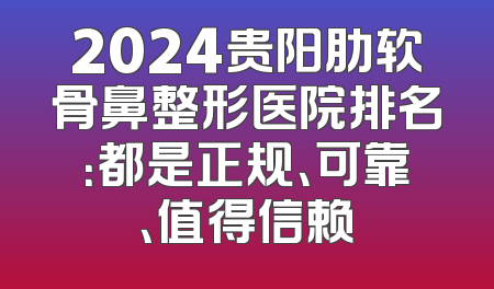 2024贵阳肋软骨鼻整形医院排名：都是正规、可靠、值得信赖