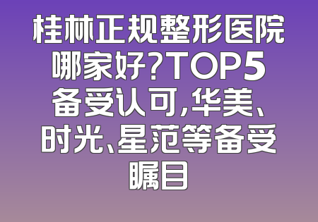 桂林正规整形医院哪家好？TOP5备受认可，华美、时光、星范等备受瞩目
