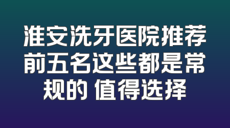 淮安洗牙医院推荐前五名这些都是常规的 值得选择