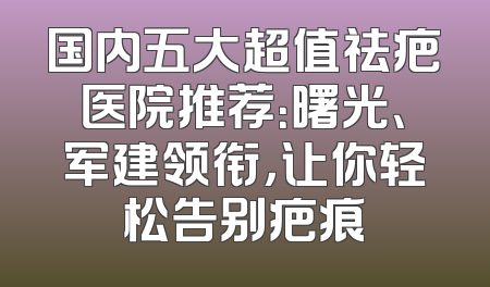 国内五大超值祛疤医院推荐：曙光、军建领衔，让你轻松告别疤痕