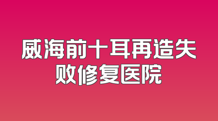 威海前十耳再造失败修复医院