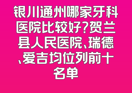 银川通州哪家牙科医院比较好？贺兰县人民医院、瑞德、爱吉均位列前十名单
