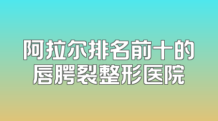 阿拉尔排名前十的唇腭裂整形医院