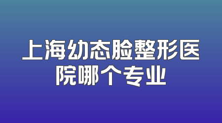 上海幼态脸整形医院哪个专业