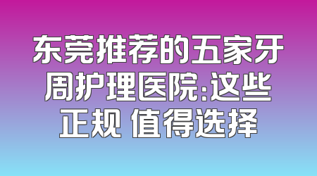 东莞推荐的五家牙周护理医院：这些正规 值得选择