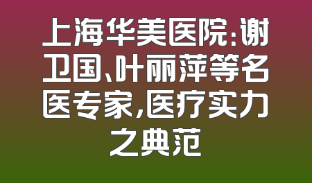 上海华美医院：谢卫国、叶丽萍等名医专家，医疗实力之典范