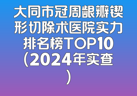 大同市冠周龈瓣锲形切除术医院实力排名榜TOP10（2024年实查）
