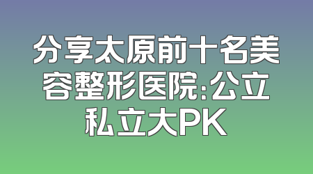 分享太原前十名美容整形医院：公立私立大PK