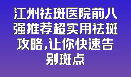 江州祛斑医院前八强推荐超实用祛斑攻略，让你快速告别斑点