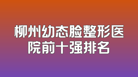 柳州幼态脸整形医院前十强排名