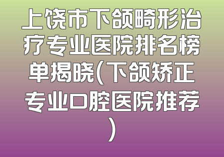 上饶市下颌畸形治疗专业医院排名榜单揭晓（下颌矫正专业口腔医院推荐）