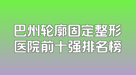巴州轮廓固定整形医院前十强排名榜