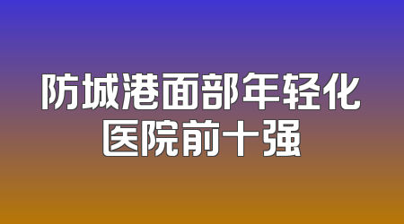 防城港面部年轻化医院前十强