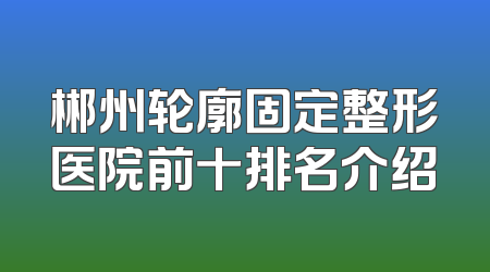 郴州轮廓固定整形医院前十排名介绍