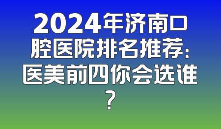 2024年济南口腔医院排名推荐：医美前四你会选谁？