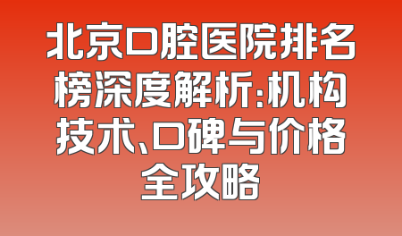 北京口腔医院排名榜深度解析：机构技术、口碑与价格全攻略
