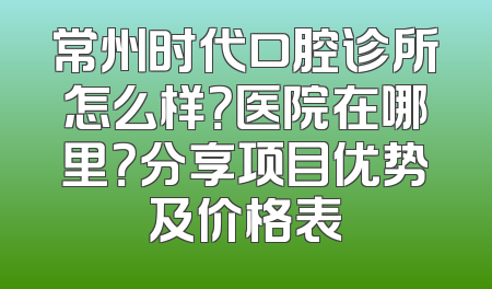 常州时代口腔诊所怎么样？医院在哪里？分享项目优势及价格表