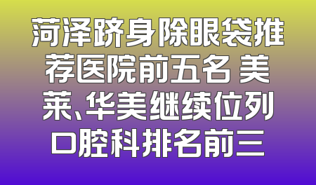 菏泽跻身除眼袋推荐医院前五名 美莱、华美继续位列口腔科排名前三