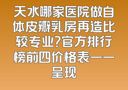 天水哪家医院做自体皮瓣乳房再造比较专业？官方排行榜前四价格表一一呈现