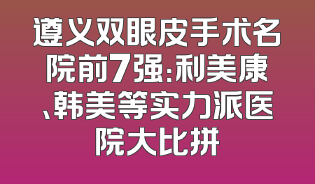 遵义双眼皮手术名院前7强：利美康、韩美等实力派医院大比拼