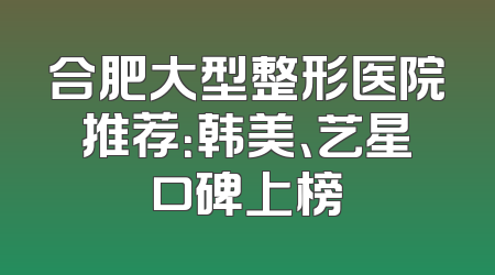 合肥大型整形医院推荐：韩美、艺星口碑上榜