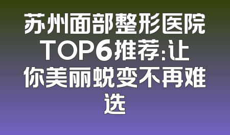 苏州面部整形医院TOP6推荐：让你美丽蜕变不再难选