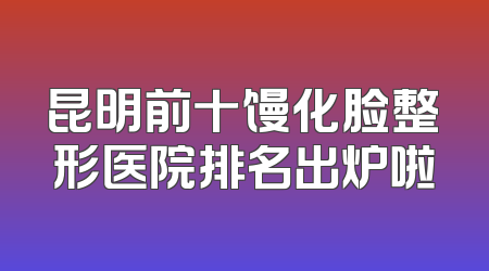 昆明前十馒化脸整形医院排名出炉啦