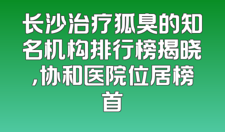 长沙治疗狐臭的知名机构排行榜揭晓，协和医院位居榜首