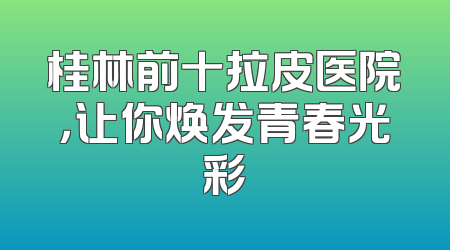 桂林前十拉皮医院，让你焕发青春光彩