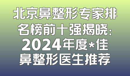 北京鼻整形专家排名榜前十强揭晓：2024年度*佳鼻整形医生推荐