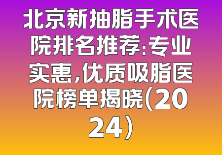 北京新抽脂手术医院排名推荐：专业实惠，优质吸脂医院榜单揭晓（2024）