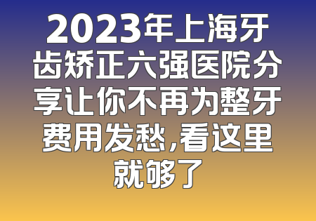 2023年上海牙齿矫正六强医院分享让你不再为整牙费用发愁，看这里就够了