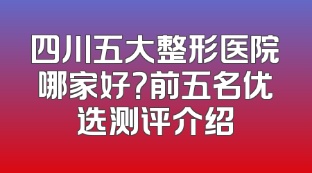 四川五大整形医院哪家好？前五名优选测评介绍