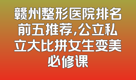 赣州整形医院排名前五推荐，公立私立大比拼女生变美必修课