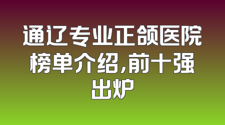 通辽专业正颌医院榜单介绍，前十强出炉