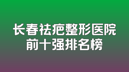 长春祛疤整形医院前十强排名榜