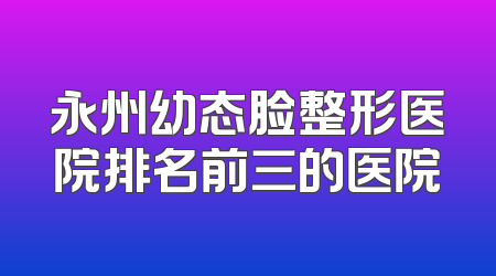 永州幼态脸整形医院排名前三的医院
