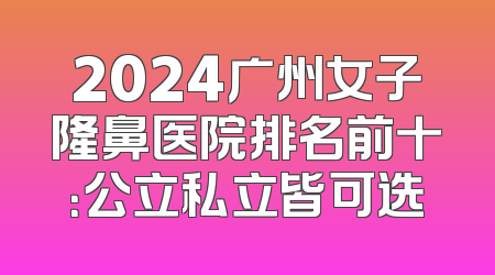 2024广州女子隆鼻医院排名前十：公立私立皆可选