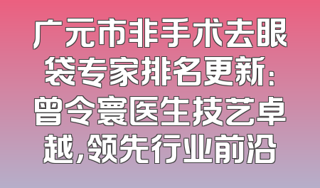广元市非手术去眼袋专家排名更新：曾令寰医生技艺卓越，领先行业前沿