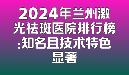 2024年兰州激光祛斑医院排行榜：知名且技术特色显著