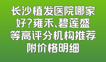 长沙植发医院哪家好？雍禾、碧莲盛等高评分机构推荐附价格明细