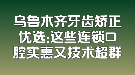 乌鲁木齐牙齿矫正优选：这些连锁口腔实惠又技术超群