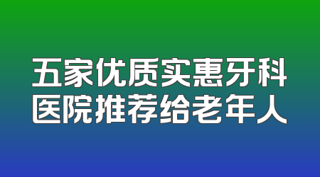 五家优质实惠牙科医院推荐给老年人