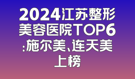 2024江苏整形美容医院TOP6：施尔美、连天美上榜
