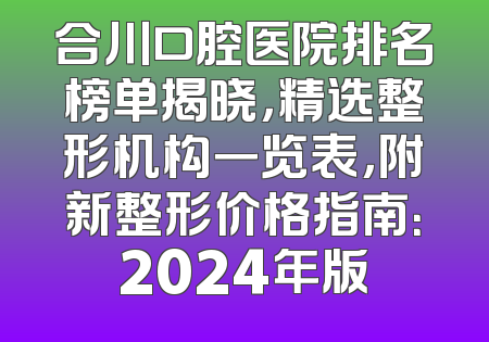 合川口腔医院排名榜单揭晓，精选整形机构一览表，附新整形价格指南：2024年版