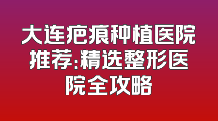 大连疤痕种植医院推荐：精选整形医院全攻略