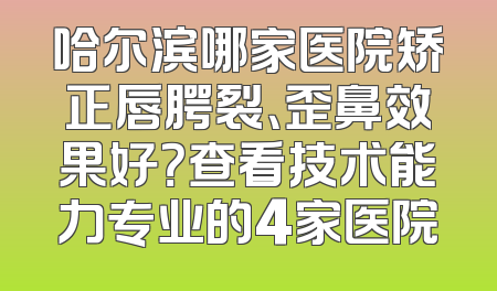 哈尔滨哪家医院矫正唇腭裂、歪鼻效果好？查看技术能力专业的4家医院